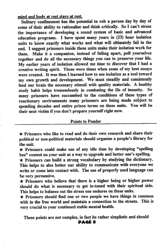 ‘Solitary confinement has the potential to rob a person day by day of some of their ability to rationalize and think critically. So I can’t stress the importance of developing a sound system of basic and advanced education programs. I have spent many years in (23) hour isolation units to know exactly what works and what will ultimately fail in the end. 1 suggest prisoners inside these units make their isolation work for them. Make it a companion, instead of falling apart, pull yourselves together and do all the necessary things you can to preserve your life. My earlier years of isolation allowed me time to discover that I had a creative writing spirit. Those were times when some of my best essays were created. It was then I learned how to use isolation as a tool toward my own growth and development. We must steadily and consistently feed our brain the necessary stimuli with quality materials. A healthy study habit helps tremendously in combating the ills of insanity. So many prisoners have succumbed to the conditions of hese types of reactionary environments many prisoners are being made subject to spending decades and entire prison terms on these units. You will be their next victim if you don’t prepare yourself right now.  Points to Ponder  * Prisoners who like to read and do their own research and share their political or non-political materials should organize  people’s library for. the unit.   Prisoners could make use of any idle time by developing “spelling bee” contest on your unit as  way to upgrade and better one’s spelling.  Prisoners can build a strong vocabulary by studying the dictionary. This helps to also better our ability to communicate with everyone we write or come into contact with. The use of properly used language can be very persuasive.   Prisoners who believe that there is a higher being or higher power should do what is necessary to get in-tuned with their spiritual side. ‘This helps to balance out the stress one endures on these units.  Prisoners should find one or two people we have things in common with in the free world and maintain a connection to the streets. This is very crucial to your continued stabie mental bealth.  These points are not complex, in fact its rather simplistic and should PAGE 8 